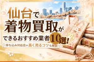 仙台で着物買取ができるおすすめ業者10選！持ち込み対応店や高く売るコツも解説【2026年10月最新】