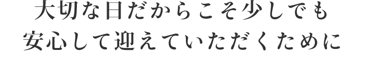 大切な日だからこそ少しでも安心して迎えていただくために